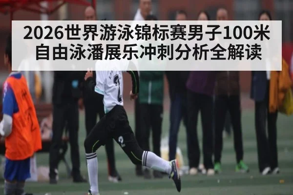 2026世界游泳锦标赛男子100米自由泳潘展乐冲刺分析全解读